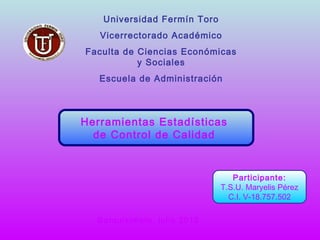 Universidad Fermín Toro
   Vicerrectorado Académico
Faculta de Ciencias Económicas
           y Sociales
   Escuela de Administración



Herramientas Estadísticas
  de Control de Calidad


                                Participante:
                             T.S.U. Maryelis Pérez
                               C.I. V-18.757.502

  Barquisimeto, julio 2012
 
