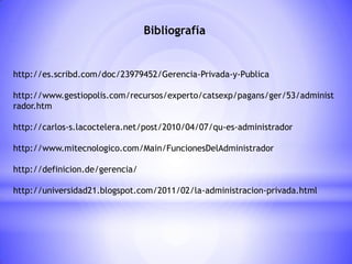 Bibliografía
http://es.scribd.com/doc/23979452/Gerencia-Privada-y-Publica
http://www.gestiopolis.com/recursos/experto/catsexp/pagans/ger/53/administ
rador.htm
http://carlos-s.lacoctelera.net/post/2010/04/07/qu-es-administrador
http://www.mitecnologico.com/Main/FuncionesDelAdministrador
http://definicion.de/gerencia/
http://universidad21.blogspot.com/2011/02/la-administracion-privada.html