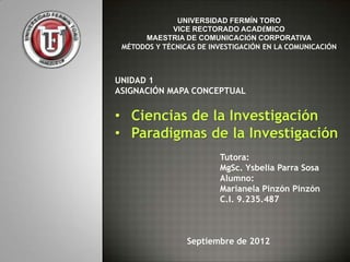 UNIVERSIDAD FERMÍN TORO
              VICE RECTORADO ACADÉMICO
      MAESTRIA DE COMUNICACIÓN CORPORATIVA
 MÉTODOS Y TÉCNICAS DE INVESTIGACIÓN EN LA COMUNICACIÓN



UNIDAD 1
ASIGNACIÓN MAPA CONCEPTUAL


• Ciencias de la Investigación
• Paradigmas de la Investigación
                         Tutora:
                         MgSc. Ysbelia Parra Sosa
                         Alumno:
                         Marianela Pinzón Pinzón
                         C.I. 9.235.487



                 Septiembre de 2012
 