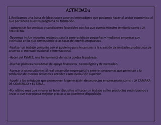 ACTIVIDAD2
1.Realizamos una lluvia de ideas sobre aportes innovadores que podamos hacer al sector económico al
que pertenece nuestro programa de formación.
- aprovechar las ventajas y condiciones favorables con las que cuenta nuestro territorio como : LA
FRONTERA.
-Debemos incluir mayores recursos para la generación de pequeñas y medianas empresas con
estímulos en lo que corresponde a las tasas de interés propuestas .
-Realizar un trabajo conjunto con el gobierno para incentivar a la creación de unidades productivas de
acuerdo al mercado nacional e internacional.
-Hacer del PYMES, una herramienta de lucha contra la pobreza.
-Diseñar políticas novedosas de apoyo financiero , tecnológico y de mercadeo.
-Acercar a los estudiantes al real desarrollo empresarial y generar programas que permitan a la
población de escasos recursos a acceder a una evolución superior.
-Acudir a las entidades que promueven la generación de proyectos empresariales como : LA CÁMARA
DE COMERCIO Y EL SENA .
-Por ultimo mas que innovar es tener disciplina al hacer un trabajo así los productos serán buenos y
llevar a que este pueda mejorar gracias a su excelente disposición.
 