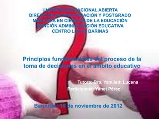 UNIVERSIDAD NACIONAL ABIERTA
  DIRECCIÓN DE INVESTIGACIÓN Y POSTGRADO
   MAESTRÍA EN CIENCIAS DE LA EDUCACIÓN
     MENCIÓN ADMINISTRACIÓN EDUCATIVA
           CENTRO LOCAL BARINAS




Principios fundamentales del proceso de la
toma de decisiones en el ámbito educativo

                    Tutora: Dra. Yamileth Lucena
                Participante: Yanet Pérez


    Barinitas, 19 de noviembre de 2012
 