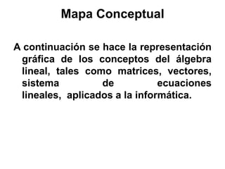Mapa Conceptual

A continuación se hace la representación
 gráfica de los conceptos del álgebra
 lineal, tales como matrices, vectores,
 sistema          de           ecuaciones
 lineales, aplicados a la informática.
 