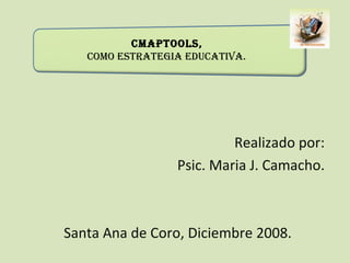   CmapTools,  como Estrategia Educativa. Realizado por: Psic. Maria J. Camacho. Santa Ana de Coro, Diciembre 2008. 