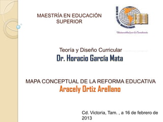 MAESTRÍA EN EDUCACIÓN
         SUPERIOR




          Teoría y Diseño Curricular




MAPA CONCEPTUAL DE LA REFORMA EDUCATIVA
          Aracely Ortiz Arellano

                   Cd. Victoria, Tam. , a 16 de febrero de
                   2013
 