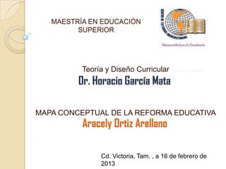 MAESTRÍA EN EDUCACIÓN
         SUPERIOR




          Teoría y Diseño Curricular




MAPA CONCEPTUAL DE LA REFORMA EDUCATIVA
          Aracely Ortiz Arellano

               Cd. Victoria, Tam. , a 16 de febrero de
               2013
 