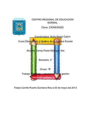 CENTRO REGIONAL DE EDUCACION
NORMAL
Clave: 23DNE0002D
Coordinadora: Ninfa Monje Catzín
Curso:Observación y Análisis de la Práctica Escolar
Alumna: Candy Paola Mijangos Itzá
Semestre: 2°
Grupo: “B”
Trabajo: Prácticas y escenarios de la gestión
Felipe Carrillo Puerto Quintana Roo a 03 de mayo del 2013
 