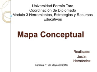 Mapa Conceptual
Realizado:
Jesús
Hernández
Universidad Fermín Toro
Coordinación de Diplomado
Modulo 3 Herramientas, Estrategias y Recursos
Educativos
Caracas, 11 de Mayo del 2013
 