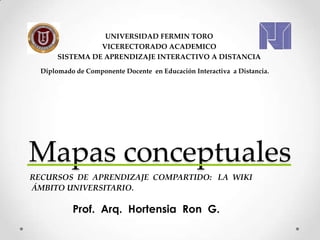 Mapas conceptuales
Prof. Arq. Hortensia Ron G.
UNIVERSIDAD FERMIN TORO
VICERECTORADO ACADEMICO
SISTEMA DE APRENDIZAJE INTERACTIVO A DISTANCIA
Diplomado de Componente Docente en Educación Interactiva a Distancia.
RECURSOS DE APRENDIZAJE COMPARTIDO: LA WIKI
ÁMBITO UNIVERSITARIO.
 