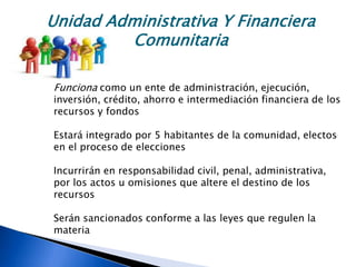 Unidad Administrativa Y Financiera
Comunitaria
Funciona como un ente de administración, ejecución,
inversión, crédito, ahorro e intermediación financiera de los
recursos y fondos
Estará integrado por 5 habitantes de la comunidad, electos
en el proceso de elecciones
Incurrirán en responsabilidad civil, penal, administrativa,
por los actos u omisiones que altere el destino de los
recursos
Serán sancionados conforme a las leyes que regulen la
materia
 