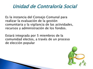 Unidad de Contraloría Social
Es la instancia del Consejo Comunal para
realizar la evaluación de la gestión
comunitaria y la vigilancia de las actividades,
recursos y administración de los fondos.
Estará integrada por 5 miembros de la
comunidad electos, a través de un proceso
de elección popular
 