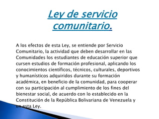 Ley de servicio
comunitario.
A los efectos de esta Ley, se entiende por Servicio
Comunitario, la actividad que deben desarrollar en las
Comunidades los estudiantes de educación superior que
cursen estudios de formación profesional, aplicando los
conocimientos científicos, técnicos, culturales, deportivos
y humanísticos adquiridos durante su formación
académica, en beneficio de la comunidad, para cooperar
con su participación al cumplimiento de los fines del
bienestar social, de acuerdo con lo establecido en la
Constitución de la República Bolivariana de Venezuela y
en esta Ley.
 