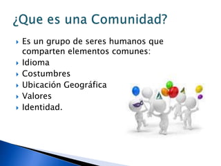  Es un grupo de seres humanos que
comparten elementos comunes:
 Idioma
 Costumbres
 Ubicación Geográfica
 Valores
 Identidad.
 