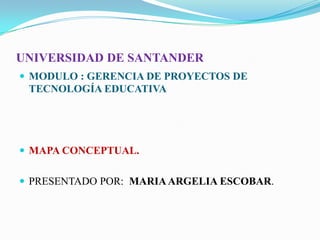 UNIVERSIDAD DE SANTANDER
 MODULO : GERENCIA DE PROYECTOS DE
TECNOLOGÍA EDUCATIVA
 MAPA CONCEPTUAL.
 PRESENTADO POR: MARIAARGELIA ESCOBAR.
 
