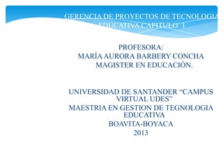 GERENCIA DE PROYECTOS DE TECNOLOGIA
EDUCATIVA CAPITULO 1
PROFESORA:
MARÍAAURORA BARBERY CONCHA
MAGISTER EN EDUCACIÓN.
UNIVERSIDAD DE SANTANDER “CAMPUS
VIRTUAL UDES”
MAESTRIA EN GESTION DE TEGNOLOGIA
EDUCATIVA
BOAVITA-BOYACA
2013
 