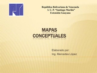 MAPAS
CONCEPTUALES
Elaborado por:
Ing. Mercedes López
República Bolivariana de Venezuela
I. U. P. “Santiago Mariño”
Extensión Guayana
 