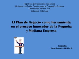 Republica Bolivariana de Venezuela
Ministerio del Poder Popular para la Educación Superior
Universidad Fermín Toro
Cabudare- Edo.Lara
El Plan de Negocio como herramienta
en el proceso innovador de la Pequeña
y Mediana Empresa
Integrantes:
Daniel Suarez C.I: 22.329.615
 