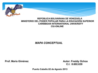 REPÚBLICA BOLIVARANA DE VENEZUELA
MINISTERIO DEL PODER POPULAR PARA LA EDUCACIÓN SUPERIOR
CARIBBEAN INTERNATIONAL UNIVERSITY
CIU-ONLINE
MAPA CONCEPTUAL
Prof. María Giménez Autor: Freddy Ochoa
C.I: 8.602.639
Puerto Cabello 02 de Agosto 2013
 