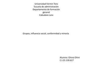 Universidad Fermín Toro
Escuela de administración
Departamento de formación
general
Cabudare-Lara
Grupos, influencia social, conformidad y minoría
Alumno: Ghino Ghini
C.I:25.139.617
 