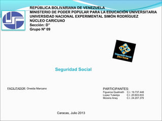 REPÚBLICA BOLIVARIANA DE VENEZUELA
MINISTERIO DE PODER POPULAR PARA LA EDUCACIÓN UNIVERSITARIA
UNIVERSIDAD NACIONAL EXPERIMENTAL SIMÓN RODRÍGUEZ
NÚCLEO CARICUAO
Sección: D”
Grupo Nº 09
FACILITADOR: Oneida Marcano PARTICIPANTES:
Figueroa Quelineth C.I. 19.737.448
Lopez Yuleidys C.I. 20.603.633
Moreira Aney C.I. 24.207.379
Seguridad Social
Caracas, Julio 2013
 
