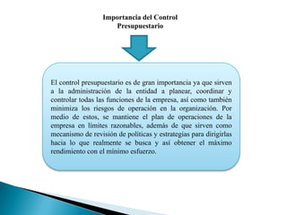 Importancia del Control
Presupuestario

El control presupuestario es de gran importancia ya que sirven
a la administración de la entidad a planear, coordinar y
controlar todas las funciones de la empresa, así como también
minimiza los riesgos de operación en la organización. Por
medio de estos, se mantiene el plan de operaciones de la
empresa en límites razonables, además de que sirven como
mecanismo de revisión de políticas y estrategias para dirigirlas
hacia lo que realmente se busca y así obtener el máximo
rendimiento con el mínimo esfuerzo.

 