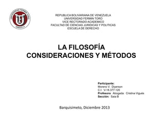 REPUBLICA BOLIVARIANA DE VENEZUELA
UNIVERSIDAD FERMIN TORO
VICE RECTORADO ACADEMICO
FACULTAD DE CIENCIAS JURIDICAS Y POLITICAS
ESCUELA DE DERECHO

LA FILOSOFÍA
CONSIDERACIONES Y MÉTODOS

Participante:
Moreno V. Diyerson
C.I: V-18.377.120
Profesora: Abogada: Cristina Vigués
Sección: Saia B

Barquisimeto, Diciembre 2013

 