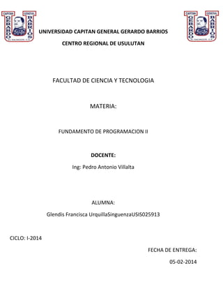 UNIVERSIDAD CAPITAN GENERAL GERARDO BARRIOS
CENTRO REGIONAL DE USULUTAN

FACULTAD DE CIENCIA Y TECNOLOGIA

MATERIA:

FUNDAMENTO DE PROGRAMACION II

DOCENTE:
Ing: Pedro Antonio Villalta

ALUMNA:
Glendis Francisca UrquillaSinguenzaUSIS025913

CICLO: I-2014
FECHA DE ENTREGA:
05-02-2014

 