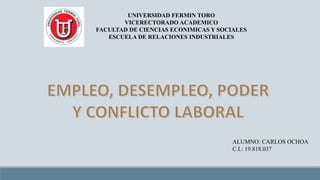 UNIVERSIDAD FERMIN TORO
VICERECTORADO ACADEMICO
FACULTAD DE CIENCIAS ECONIMICAS Y SOCIALES
ESCUELA DE RELACIONES INDUSTRIALES

ALUMNO: CARLOS OCHOA
C.I.: 19.818.037

 
