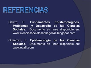 Galviz,
E.
Fundamentos
Epistemológicos,
Problemas y Desarrollo de las Ciencias
Sociales. Documento en línea disponible en:
www.cienciassocialeserikagelviz.blogspot.com
Gutiérrez, F. Epistemología de las Ciencias
Sociales. Documento en línea disponible en:
www.evafil.com

 