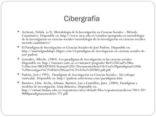 Cibergrafía
 Archenti, Nélida. (s/f). Metodología de la Investigación en Ciencias Sociales – Método
Cuantitativo. Disponible en: http://www.iaeu.edu.es/estudios/postgrado-en-metodologia-
de-la-investigacion-en-ciencias-sociales/metodologia-de-la-investigacion-en-ciencias-sociales-
metodo-cuantitativo/
 El Paradigma de Investigación en Ciencias Sociales de José Padrón. Disponible en:
http://marisolguadalupe.bligoo.com/el-paradigma-de-investigacion-en-ciencias-sociales-de-
jose-padron
 González, Alfredo. (2003). Los paradigmas de investigación en las ciencias sociales.
Disponible en: http://intranet.catie.ac.cr/intranet/posgrado/Met%20Cual%20Inv
%20accion/MCIAP2010/Semana%201/DocumentosSem110/Los%20paradigmas%20de
%20investigaci%C3%B3n%20Gonz%C3%A1les%202003.pdf.pdf
 Padrón, José ( 1992) . Paradigmas de investigación en Ciencias Sociales : Un enfoque
curricular. Disponible en: http://padron.entretemas.com/paradigmas.htm
 Ramírez, Libia. Arcila, Adriana. Buriticá, Luz y Castrillón, Jairo. (2004). Paradigmas y
modelos de investigación. Guía didáctica. Disponible en:
http://virtual.funlam.edu.co/repositorio/sites/default/files/repositorioarchivos/2011/02/
0008paradigmasymodelos.771.pdf
 