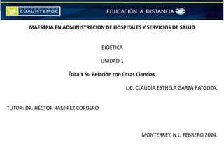 MAESTRIA EN ADMINISTRACION DE HOSPITALES Y SERVICIOS DE SALUD
BIOÉTICA
UNIDAD 1
Ética Y Su Relación con Otras Ciencias
LIC. CLAUDIA ESTHELA GARZA RAYGOZA.
TUTOR: DR. HÉCTOR RAMIREZ CORDERO
MONTERREY, N.L. FEBRERO 2014.
 