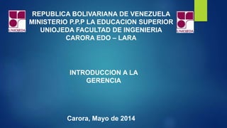 REPUBLICA BOLIVARIANA DE VENEZUELA
MINISTERIO P.P.P LA EDUCACION SUPERIOR
UNIOJEDA FACULTAD DE INGENIERIA
CARORA EDO – LARA
Carora, Mayo de 2014
INTRODUCCION A LA
GERENCIA
 
