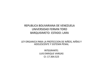 REPUBLICA BOLIVARIANA DE VENEZUELA
UNIVERSIDAD FERMIN TORO
BARQUISIMETO- ESTADO: LARA
LEY ORGANICA PARA LA PROTECCION DE NIÑOS, NIÑAS Y
ADOLESCENTE Y SISTEMA PENAL
INTEGRANTE:
LUIS ENRIQUE VARGAS
CI: 17.364.523
 