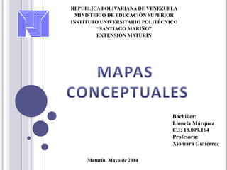 REPÚBLICA BOLIVARIANA DE VENEZUELA
MINISTERIO DE EDUCACIÓN SUPERIOR
INSTITUTO UNIVERSITARIO POLITÉCNICO
“SANTIAGO MARIÑO”
EXTENSIÓN MATURÍN
Bachiller:
Lionela Márquez
C.I: 18.009.164
Profesora:
Xiomara Gutiérrez
Maturín, Mayo de 2014
 