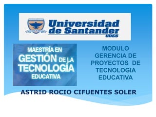 MODULO 
GERENCIA DE 
PROYECTOS DE 
TECNOLOGIA 
EDUCATIVA 
ASTRID ROCIO CIFUENTES SOLER 
 