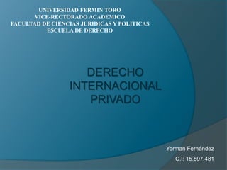 UNIVERSIDAD FERMIN TORO 
VICE-RECTORADO ACADEMICO 
FACULTAD DE CIENCIAS JURIDICAS Y POLITICAS 
ESCUELA DE DERECHO 
DERECHO 
INTERNACIONAL 
PRIVADO 
Yorman Fernández 
C.I: 15.597.481 
 