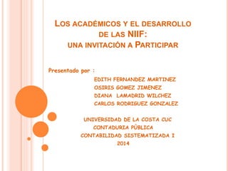 LOS ACADÉMICOS Y EL DESARROLLO
DE LAS NIIF:
UNA INVITACIÓN A PARTICIPAR
Presentado por :
EDITH FERNANDEZ MARTINEZ
OSIRIS GOMEZ JIMENEZ
DIANA LAMADRID WILCHEZ
CARLOS RODRIGUEZ GONZALEZ
UNIVERSIDAD DE LA COSTA CUC
CONTADURIA PÙBLICA
CONTABILIDAD SISTEMATIZADA I
2014