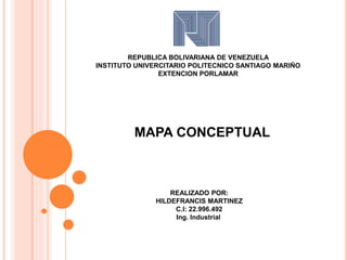 REPUBLICA BOLIVARIANA DE VENEZUELA 
INSTITUTO UNIVERCITARIO POLITECNICO SANTIAGO MARIÑO 
EXTENCION PORLAMAR 
MAPA CONCEPTUAL 
REALIZADO POR: 
HILDEFRANCIS MARTINEZ 
C.I: 22.996.492 
Ing. Industrial 
 
