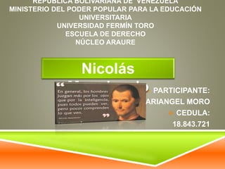 REPUBLICA BOLIVARIANA DE VENEZUELA 
MINISTERIO DEL PODER POPULAR PARA LA EDUCACIÓN 
UNIVERSITARIA 
UNIVERSIDAD FERMÍN TORO 
ESCUELA DE DERECHO 
NÚCLEO ARAURE 
 PARTICIPANTE: 
MARIANGEL MORO 
 CEDULA: 
18.843.721 
Nicolás 
Maquiavelo 
 