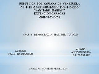 REPUBLICA BOLIVARIANA DE VENEZUELA 
INSTITUTO UNIVERSITARIO POLITECNICO 
“SANTIAGO MARIÑO” 
EXTENCION CARACAS 
ORIENTACION I 
«PAZ Y DEMOCRACIA: HAZ OIR TU VOZ» 
ALUMNO: 
ANERSON PADRÓN 
C.I: 23.638.202 
CARRERA: 
ING. MTTO. MECANICO 
CARACAS, NOVIEMBRE DEL 2014 
 