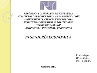 REPÚBLICA BOLIVARIANA DE VENEZUELA 
MINISTERIO DEL PODER POPULAR PARA EDUCACIÓN 
UNIVERSITARIA, CIENCIA Y TECNOLOGÍA 
INSTITUTO UNIVERSITARIO POLITÉCNICO 
“SANTIAGO MARIÑO” 
ASIGNATURA: INGENIERÍA ECONÓMICA 
INGENIERÍA ECONÓMICA 
Realizado por: 
Héctor Goitia 
C.I: 13.554.464 
Octubre 2014. 
 