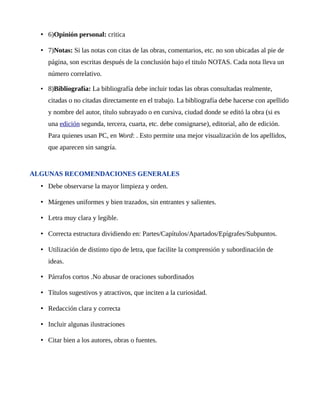 • 6)Opinión personal: critica 
• 7)Notas: Si las notas con citas de las obras, comentarios, etc. no son ubicadas al pie de 
página, son escritas después de la conclusión bajo el titulo NOTAS. Cada nota lleva un 
número correlativo. 
• 8)Bibliografía: La bibliografía debe incluir todas las obras consultadas realmente, 
citadas o no citadas directamente en el trabajo. La bibliografía debe hacerse con apellido 
y nombre del autor, título subrayado o en cursiva, ciudad donde se editó la obra (si es 
una edición segunda, tercera, cuarta, etc. debe consignarse), editorial, año de edición. 
Para quienes usan PC, en Word: . Esto permite una mejor visualización de los apellidos, 
que aparecen sin sangría. 
ALGUNAS RECOMENDACIONES GENERALES 
• Debe observarse la mayor limpieza y orden. 
• Márgenes uniformes y bien trazados, sin entrantes y salientes. 
• Letra muy clara y legible. 
• Correcta estructura dividiendo en: Partes/Capítulos/Apartados/Epígrafes/Subpuntos. 
• Utilización de distinto tipo de letra, que facilite la comprensión y subordinación de 
ideas. 
• Párrafos cortos .No abusar de oraciones subordinados 
• Títulos sugestivos y atractivos, que inciten a la curiosidad. 
• Redacción clara y correcta 
• Incluir algunas ilustraciones 
• Citar bien a los autores, obras o fuentes. 
 