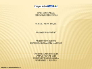MAPA CONCEPTUAL 
GERENCIA DE PROYECTOS 
OLMEDO ARIAS DUQUE 
TRABAJO SEMANA UNO 
PROFESOR CONSULTOR: 
DEIVIS EDUARD RAMIREZ MARTINEZ 
UNIVERSIDAD DE SANTADER 
CAMPUS VIRTUAL UDES 
DOSQUEBRADAS/RISARALDA 
NOVIEMBRE 11 DEL 2014 
miércoles, 12 de noviembre de 2014 1 
 