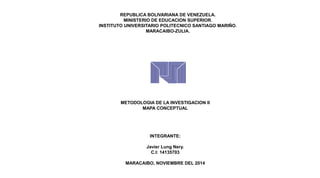 REPUBLICA BOLIVARIANA DE VENEZUELA. 
MINISTERIO DE EDUCACION SUPERIOR. 
INSTITUTO UNIVERSITARIO POLITECNICO SANTIAGO MARIÑO. 
MARACAIBO-ZULIA. 
METODOLOGIA DE LA INVESTIGACION II 
MAPA CONCEPTUAL 
INTEGRANTE: 
Javier Lung Nery. 
C.I: 14135703 
MARACAIBO, NOVIEMBRE DEL 2014 
 