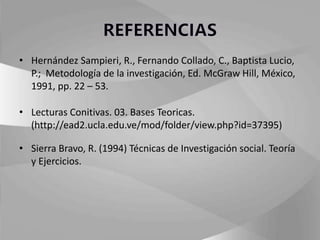 • Hernández Sampieri, R., Fernando Collado, C., Baptista Lucio, 
P.; Metodología de la investigación, Ed. McGraw Hill, México, 
1991, pp. 22 – 53. 
• Lecturas Conitivas. 03. Bases Teoricas. 
(http://ead2.ucla.edu.ve/mod/folder/view.php?id=37395) 
• Sierra Bravo, R. (1994) Técnicas de Investigación social. Teoría 
y Ejercicios. 
