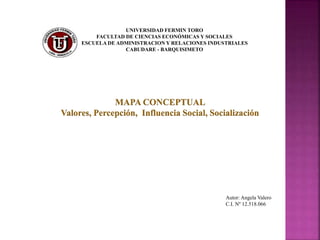 UNIVERSIDAD FERMIN TORO
FACULTAD DE CIENCIAS ECONÓMICAS Y SOCIALES
ESCUELA DE ADMINISTRACION Y RELACIONES INDUSTRIALES
CABUDARE - BARQUISIMETO
MAPA CONCEPTUAL
Valores, Percepción, Influencia Social, Socialización
Autor: Angela Valero
C.I. Nº 12.518.066
 