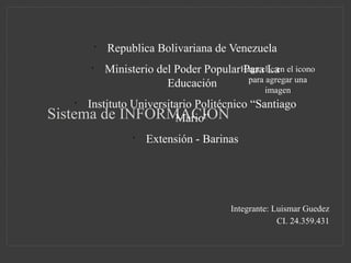 Haga clic en el icono
para agregar una
imagen
Sistema de INFORMACION
•
Republica Bolivariana de Venezuela
•
Ministerio del Poder Popular Para La
Educación
•
Instituto Universitario Politécnico “Santiago
Mario”
•
Extensión - Barinas
Integrante: Luismar Guedez
CI. 24.359.431
 