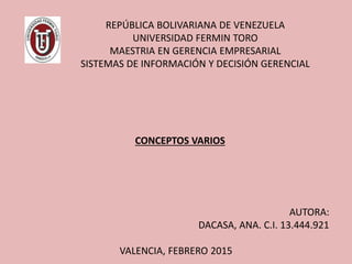 REPÚBLICA BOLIVARIANA DE VENEZUELA
UNIVERSIDAD FERMIN TORO
MAESTRIA EN GERENCIA EMPRESARIAL
SISTEMAS DE INFORMACIÓN Y DECISIÓN GERENCIAL
AUTORA:
DACASA, ANA. C.I. 13.444.921
VALENCIA, FEBRERO 2015
CONCEPTOS VARIOS
 