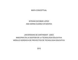 MAPA CONCEPTUAL
MYRIAM ESCOBAR LOPEZ
ANA KARINA SUAREZ CIFUENTES
UNIVERSIDAD DE SANTANDER -UDES
MAESTRIA EN LA GESTION DE LA TECNOLOGIA EDUCATIVA
MÓDULO GERENCIA DE PROYECTOS DE TECNOLOGIA EDUCATIVA
2015
 