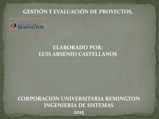 ELABORADO POR:
LUIS ARSENIO CASTELLANOS
GESTIÓN Y EVALUACIÓN DE PROYECTOS,
CORPORACION UNIVERSITARIA REMINGTON
INGENIERIA DE SISTEMAS
2015
 