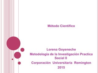 Método Científico
Lorena Goyeneche
Metodología de la Investigación Practica
Social II
Corporación Universitaria Remington
2015
 